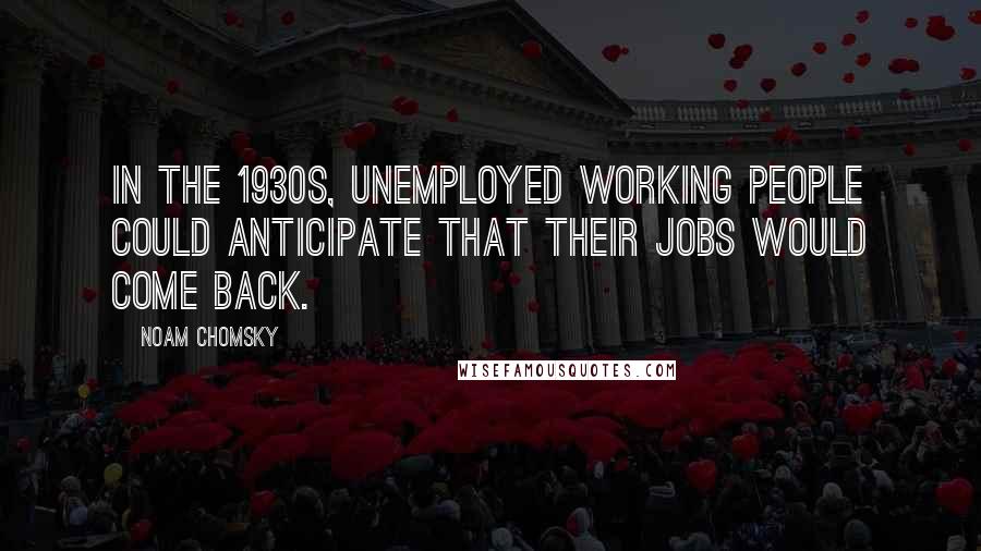 Noam Chomsky Quotes: In the 1930s, unemployed working people could anticipate that their jobs would come back.