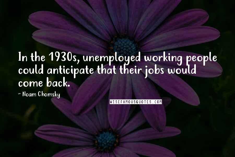 Noam Chomsky Quotes: In the 1930s, unemployed working people could anticipate that their jobs would come back.