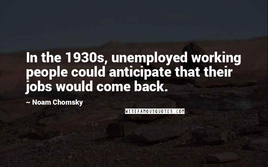 Noam Chomsky Quotes: In the 1930s, unemployed working people could anticipate that their jobs would come back.