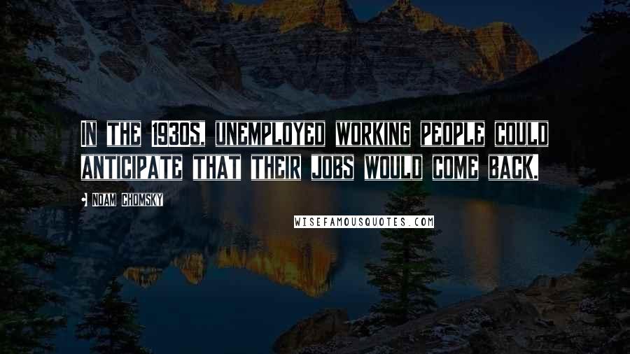 Noam Chomsky Quotes: In the 1930s, unemployed working people could anticipate that their jobs would come back.