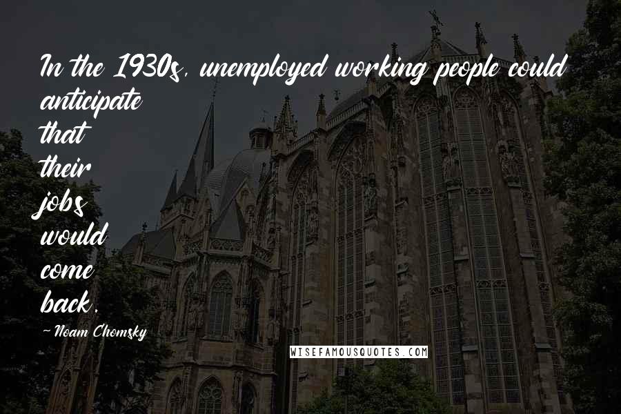 Noam Chomsky Quotes: In the 1930s, unemployed working people could anticipate that their jobs would come back.