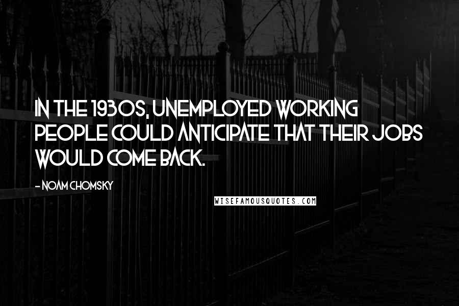Noam Chomsky Quotes: In the 1930s, unemployed working people could anticipate that their jobs would come back.