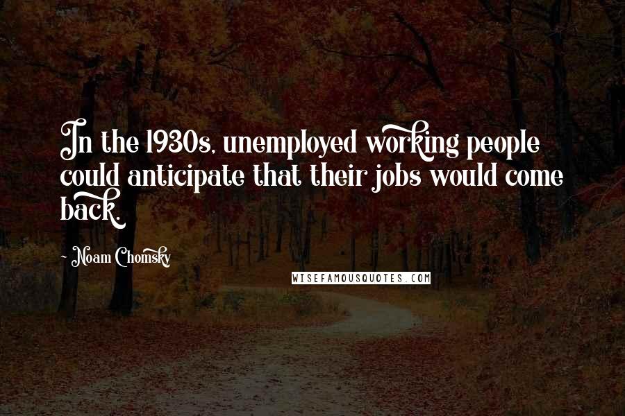 Noam Chomsky Quotes: In the 1930s, unemployed working people could anticipate that their jobs would come back.