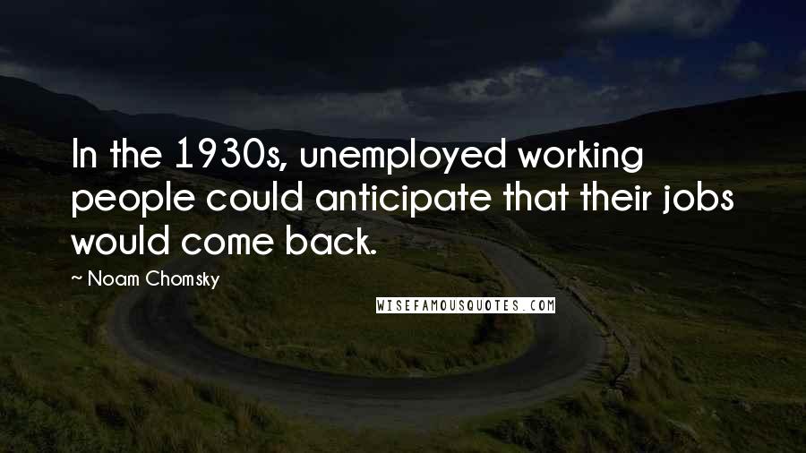 Noam Chomsky Quotes: In the 1930s, unemployed working people could anticipate that their jobs would come back.