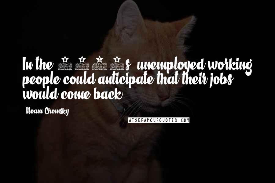 Noam Chomsky Quotes: In the 1930s, unemployed working people could anticipate that their jobs would come back.