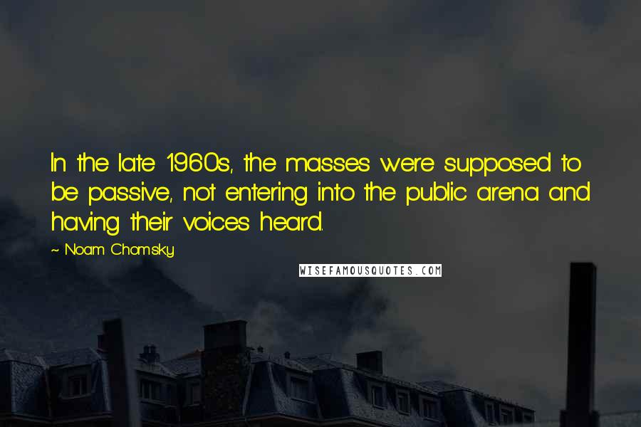 Noam Chomsky Quotes: In the late 1960s, the masses were supposed to be passive, not entering into the public arena and having their voices heard.