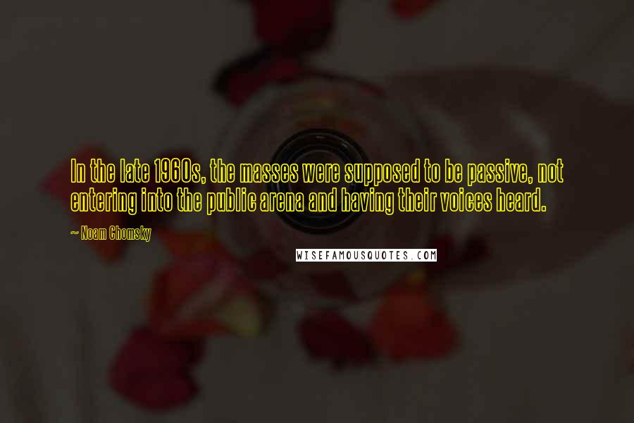 Noam Chomsky Quotes: In the late 1960s, the masses were supposed to be passive, not entering into the public arena and having their voices heard.
