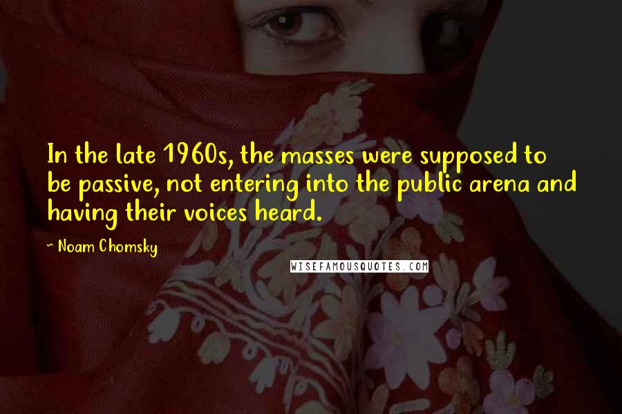 Noam Chomsky Quotes: In the late 1960s, the masses were supposed to be passive, not entering into the public arena and having their voices heard.