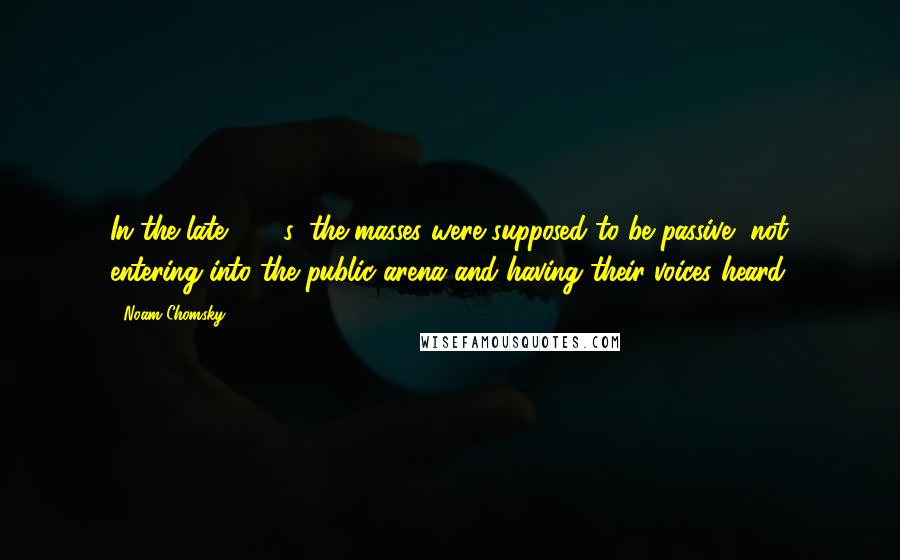 Noam Chomsky Quotes: In the late 1960s, the masses were supposed to be passive, not entering into the public arena and having their voices heard.