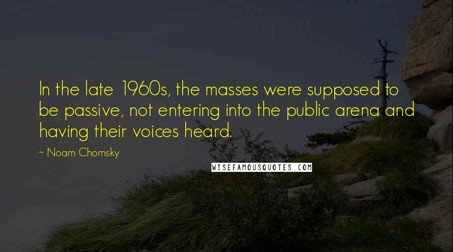 Noam Chomsky Quotes: In the late 1960s, the masses were supposed to be passive, not entering into the public arena and having their voices heard.