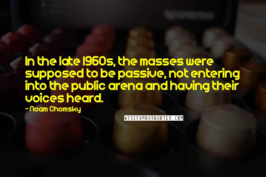 Noam Chomsky Quotes: In the late 1960s, the masses were supposed to be passive, not entering into the public arena and having their voices heard.