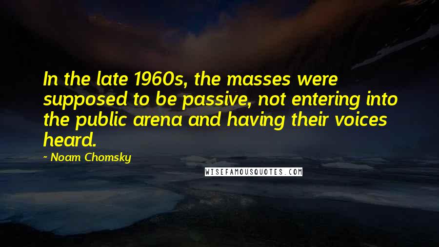 Noam Chomsky Quotes: In the late 1960s, the masses were supposed to be passive, not entering into the public arena and having their voices heard.