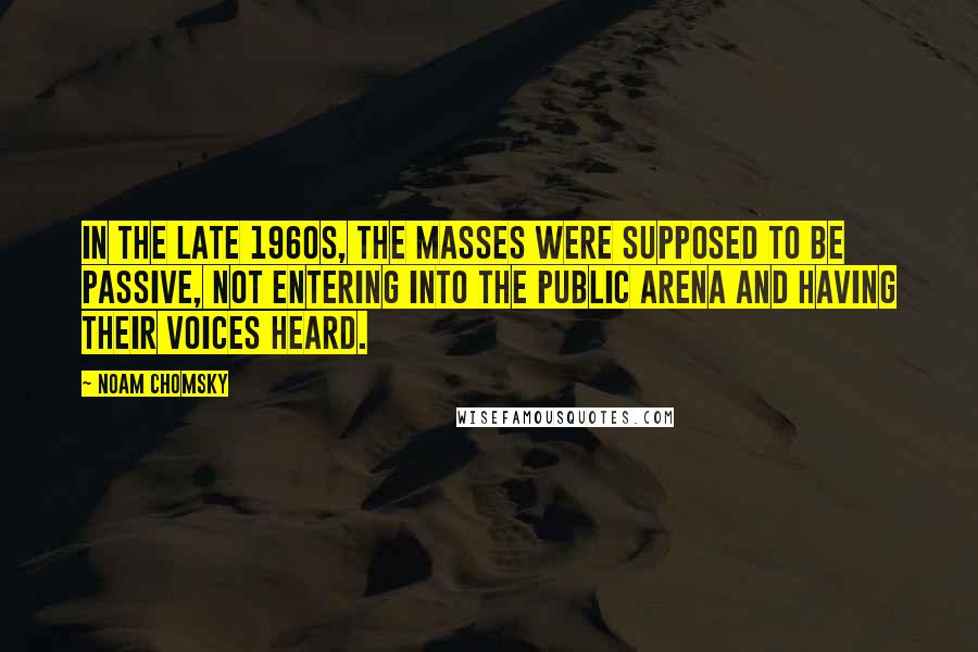 Noam Chomsky Quotes: In the late 1960s, the masses were supposed to be passive, not entering into the public arena and having their voices heard.