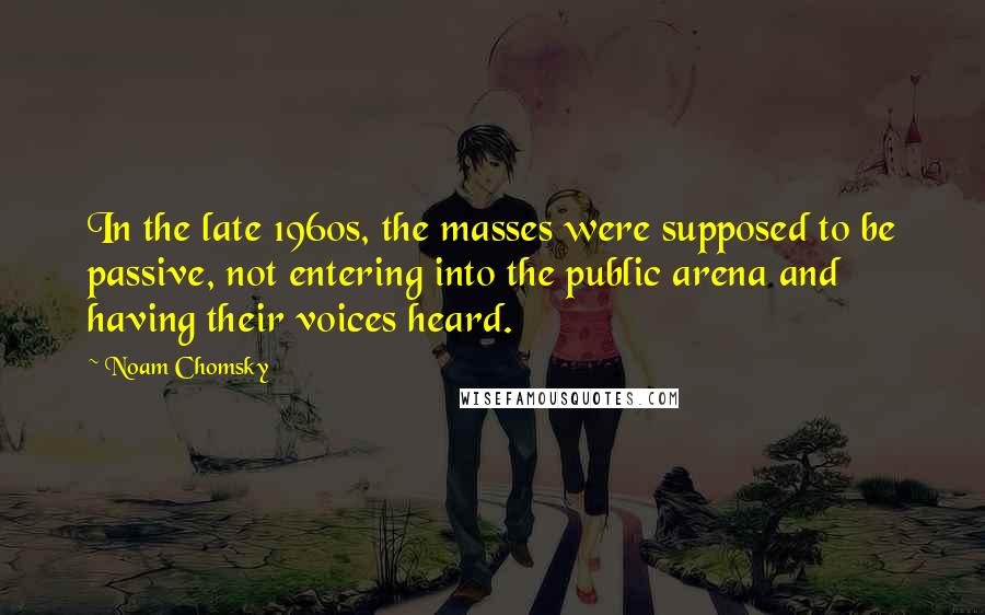 Noam Chomsky Quotes: In the late 1960s, the masses were supposed to be passive, not entering into the public arena and having their voices heard.