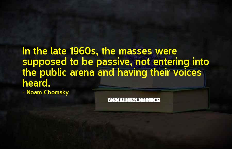 Noam Chomsky Quotes: In the late 1960s, the masses were supposed to be passive, not entering into the public arena and having their voices heard.