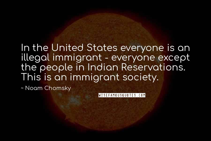 Noam Chomsky Quotes: In the United States everyone is an illegal immigrant - everyone except the people in Indian Reservations. This is an immigrant society.