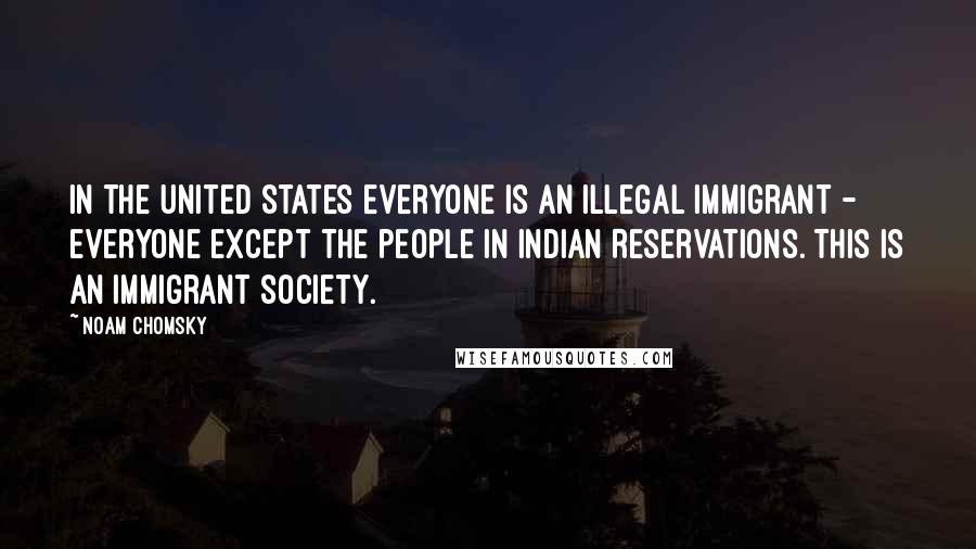Noam Chomsky Quotes: In the United States everyone is an illegal immigrant - everyone except the people in Indian Reservations. This is an immigrant society.