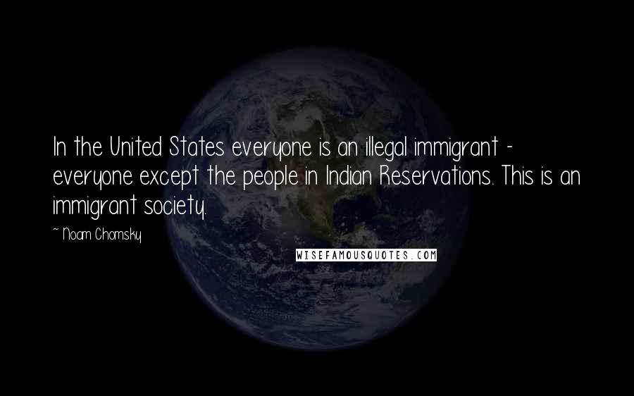 Noam Chomsky Quotes: In the United States everyone is an illegal immigrant - everyone except the people in Indian Reservations. This is an immigrant society.