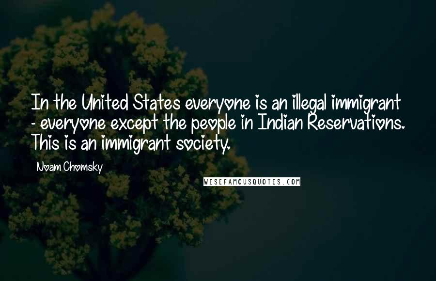 Noam Chomsky Quotes: In the United States everyone is an illegal immigrant - everyone except the people in Indian Reservations. This is an immigrant society.