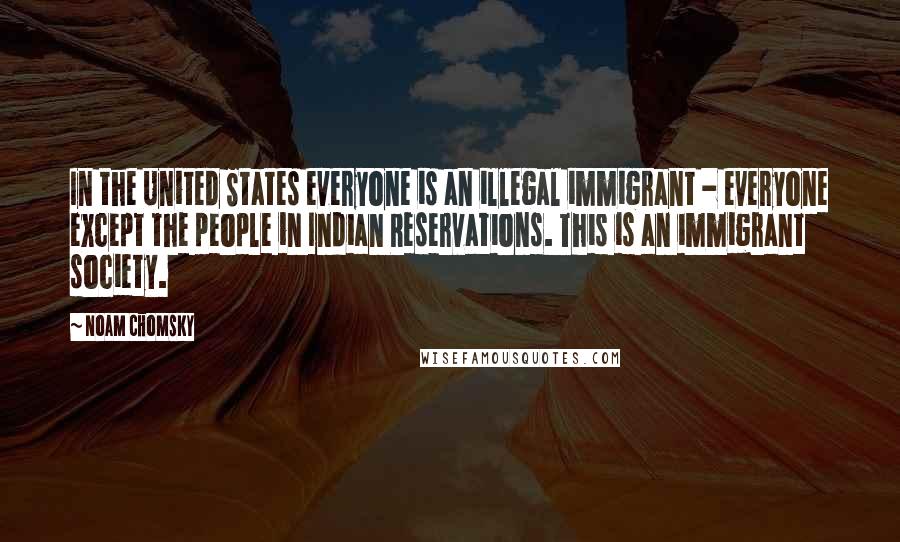 Noam Chomsky Quotes: In the United States everyone is an illegal immigrant - everyone except the people in Indian Reservations. This is an immigrant society.