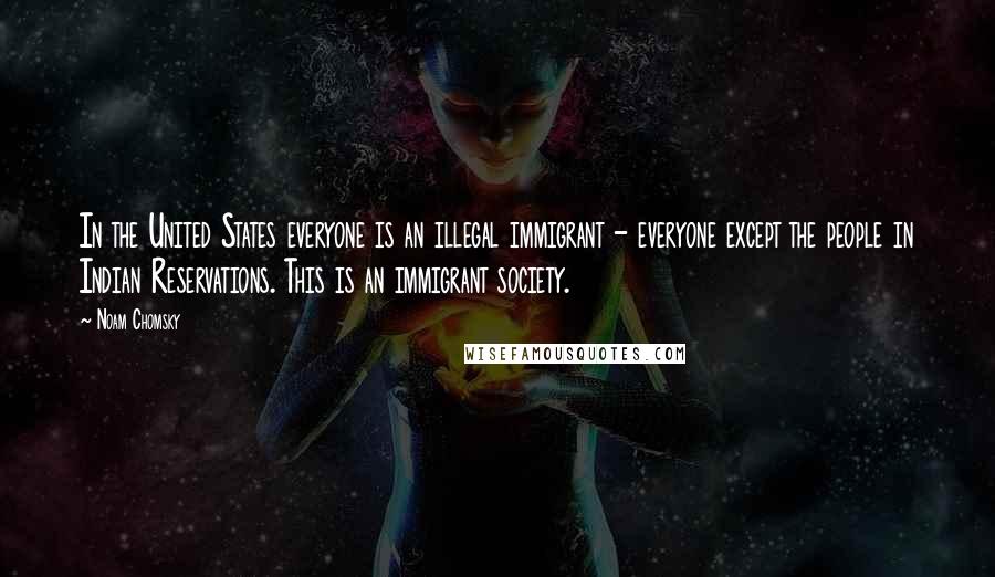 Noam Chomsky Quotes: In the United States everyone is an illegal immigrant - everyone except the people in Indian Reservations. This is an immigrant society.