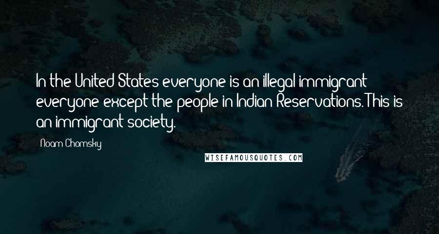 Noam Chomsky Quotes: In the United States everyone is an illegal immigrant - everyone except the people in Indian Reservations. This is an immigrant society.