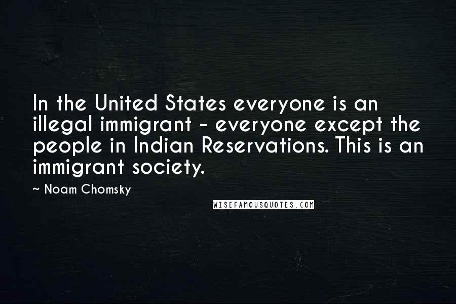 Noam Chomsky Quotes: In the United States everyone is an illegal immigrant - everyone except the people in Indian Reservations. This is an immigrant society.