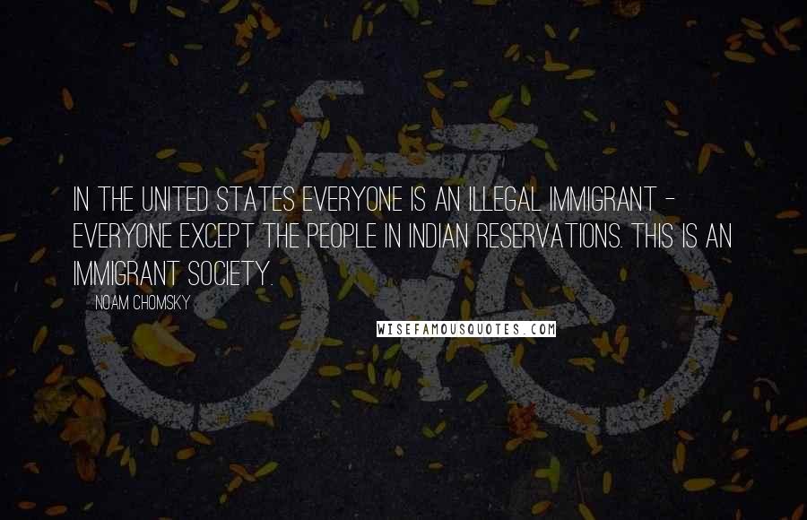 Noam Chomsky Quotes: In the United States everyone is an illegal immigrant - everyone except the people in Indian Reservations. This is an immigrant society.
