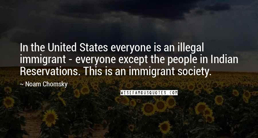 Noam Chomsky Quotes: In the United States everyone is an illegal immigrant - everyone except the people in Indian Reservations. This is an immigrant society.