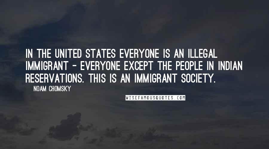 Noam Chomsky Quotes: In the United States everyone is an illegal immigrant - everyone except the people in Indian Reservations. This is an immigrant society.
