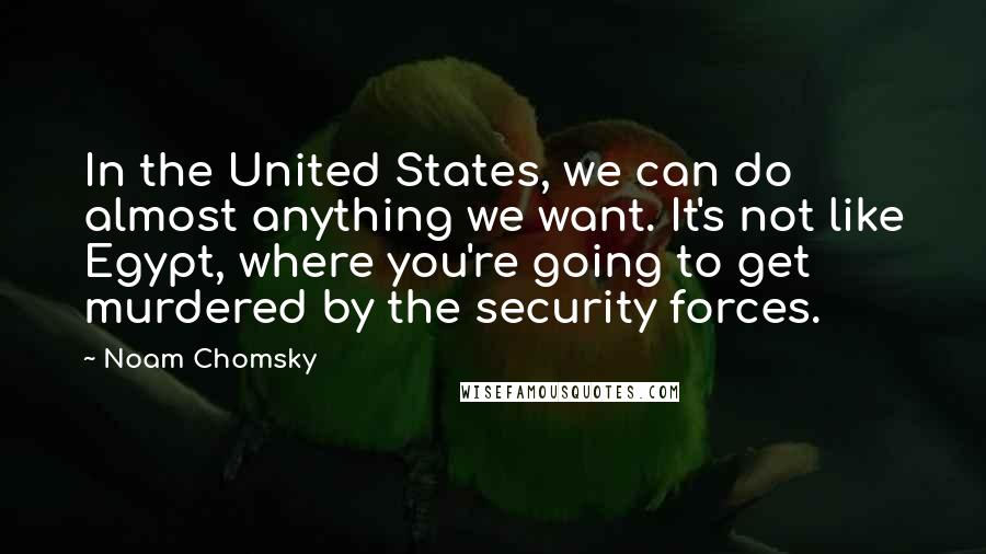 Noam Chomsky Quotes: In the United States, we can do almost anything we want. It's not like Egypt, where you're going to get murdered by the security forces.