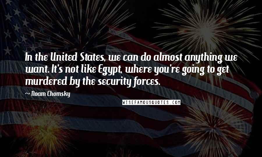 Noam Chomsky Quotes: In the United States, we can do almost anything we want. It's not like Egypt, where you're going to get murdered by the security forces.