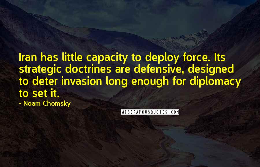 Noam Chomsky Quotes: Iran has little capacity to deploy force. Its strategic doctrines are defensive, designed to deter invasion long enough for diplomacy to set it.