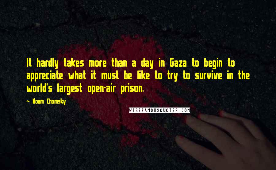 Noam Chomsky Quotes: It hardly takes more than a day in Gaza to begin to appreciate what it must be like to try to survive in the world's largest open-air prison.