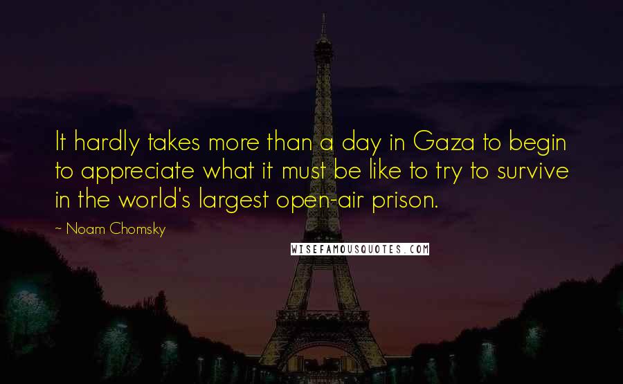 Noam Chomsky Quotes: It hardly takes more than a day in Gaza to begin to appreciate what it must be like to try to survive in the world's largest open-air prison.