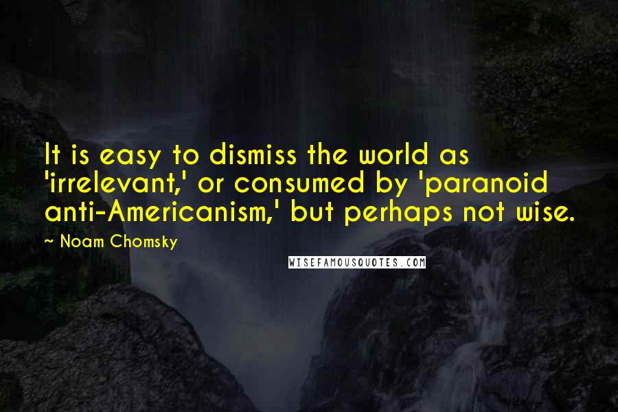 Noam Chomsky Quotes: It is easy to dismiss the world as 'irrelevant,' or consumed by 'paranoid anti-Americanism,' but perhaps not wise.