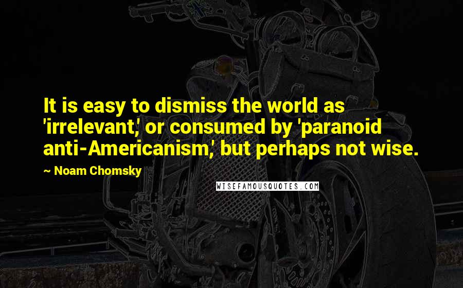 Noam Chomsky Quotes: It is easy to dismiss the world as 'irrelevant,' or consumed by 'paranoid anti-Americanism,' but perhaps not wise.