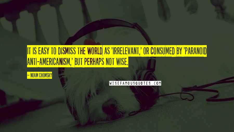 Noam Chomsky Quotes: It is easy to dismiss the world as 'irrelevant,' or consumed by 'paranoid anti-Americanism,' but perhaps not wise.