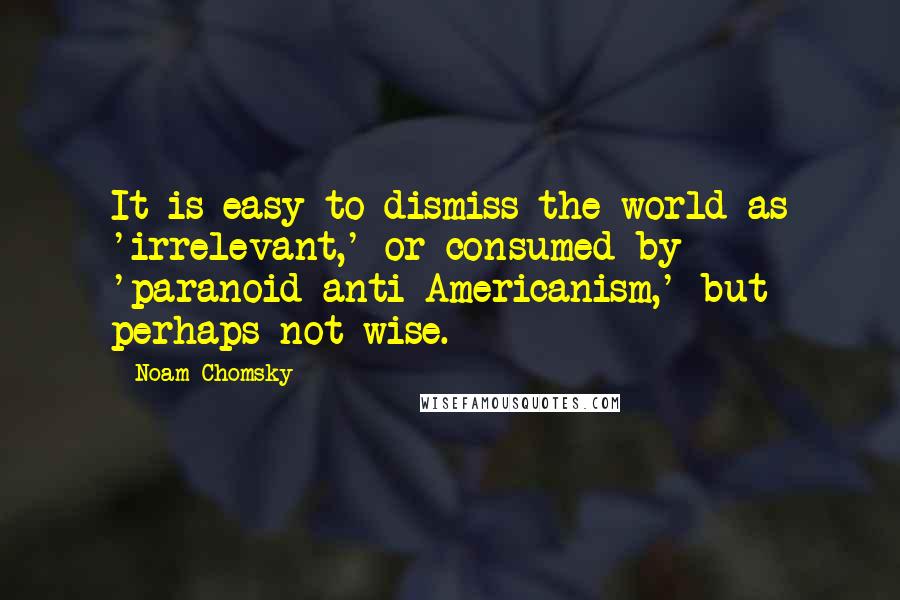 Noam Chomsky Quotes: It is easy to dismiss the world as 'irrelevant,' or consumed by 'paranoid anti-Americanism,' but perhaps not wise.