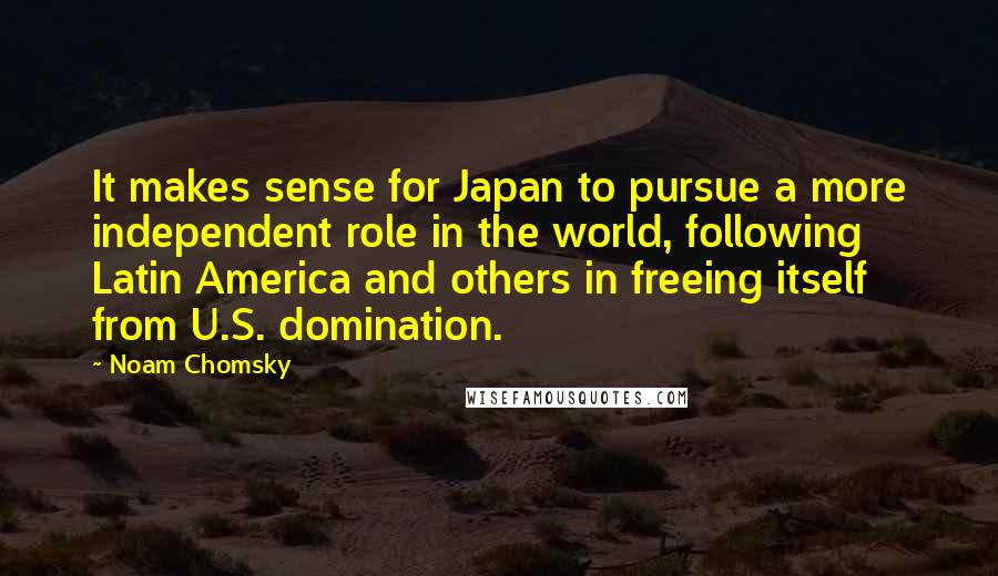 Noam Chomsky Quotes: It makes sense for Japan to pursue a more independent role in the world, following Latin America and others in freeing itself from U.S. domination.