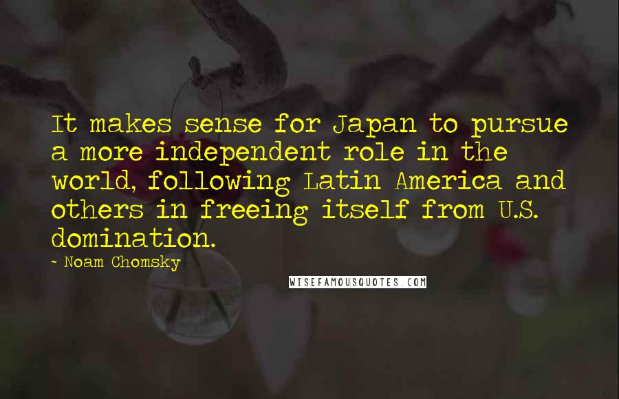 Noam Chomsky Quotes: It makes sense for Japan to pursue a more independent role in the world, following Latin America and others in freeing itself from U.S. domination.