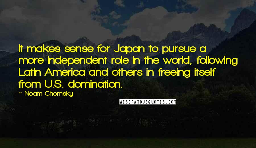 Noam Chomsky Quotes: It makes sense for Japan to pursue a more independent role in the world, following Latin America and others in freeing itself from U.S. domination.