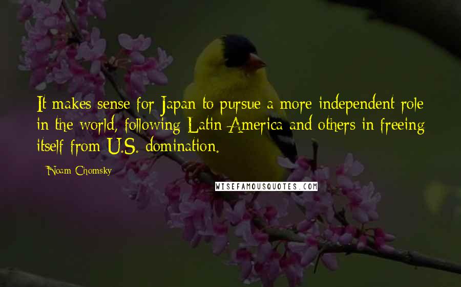 Noam Chomsky Quotes: It makes sense for Japan to pursue a more independent role in the world, following Latin America and others in freeing itself from U.S. domination.