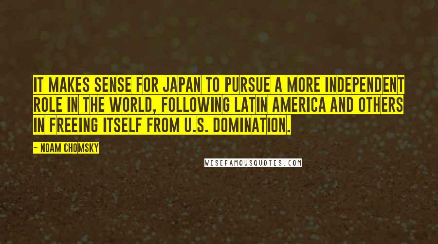 Noam Chomsky Quotes: It makes sense for Japan to pursue a more independent role in the world, following Latin America and others in freeing itself from U.S. domination.