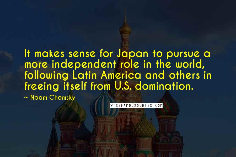Noam Chomsky Quotes: It makes sense for Japan to pursue a more independent role in the world, following Latin America and others in freeing itself from U.S. domination.