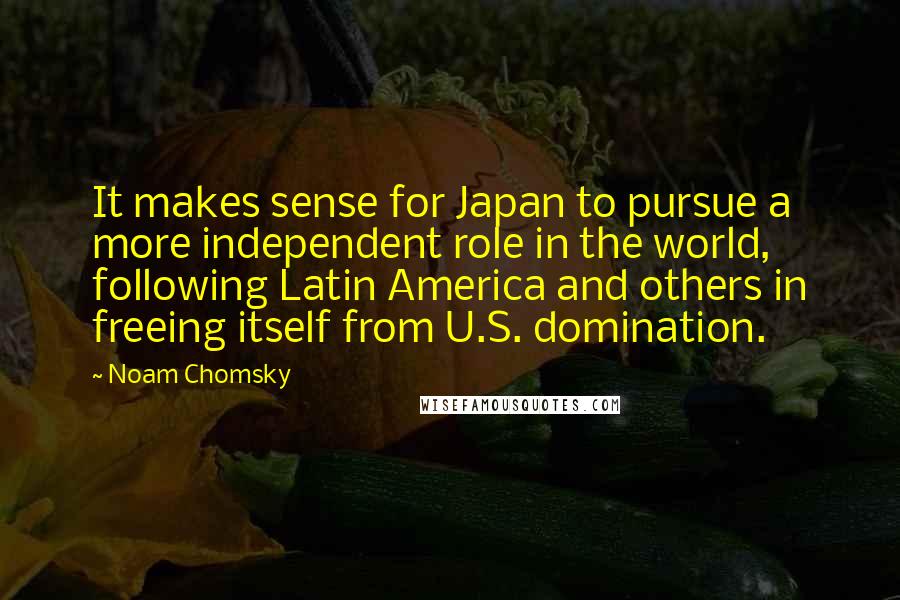 Noam Chomsky Quotes: It makes sense for Japan to pursue a more independent role in the world, following Latin America and others in freeing itself from U.S. domination.