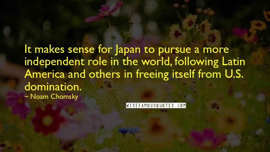 Noam Chomsky Quotes: It makes sense for Japan to pursue a more independent role in the world, following Latin America and others in freeing itself from U.S. domination.