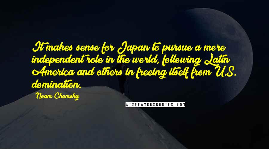 Noam Chomsky Quotes: It makes sense for Japan to pursue a more independent role in the world, following Latin America and others in freeing itself from U.S. domination.