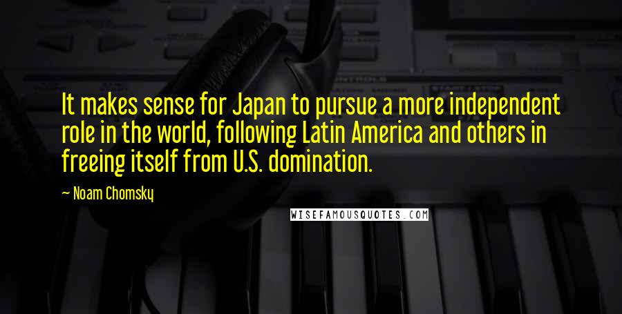 Noam Chomsky Quotes: It makes sense for Japan to pursue a more independent role in the world, following Latin America and others in freeing itself from U.S. domination.