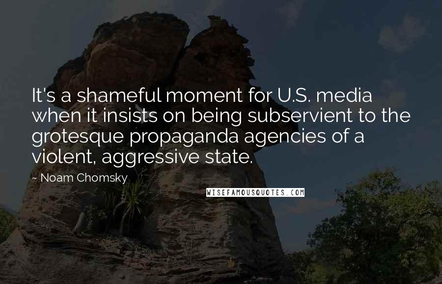 Noam Chomsky Quotes: It's a shameful moment for U.S. media when it insists on being subservient to the grotesque propaganda agencies of a violent, aggressive state.